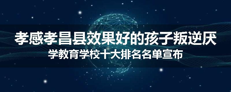 孝感孝昌县效果好的孩子叛逆厌学教育学校十大排名名单宣布