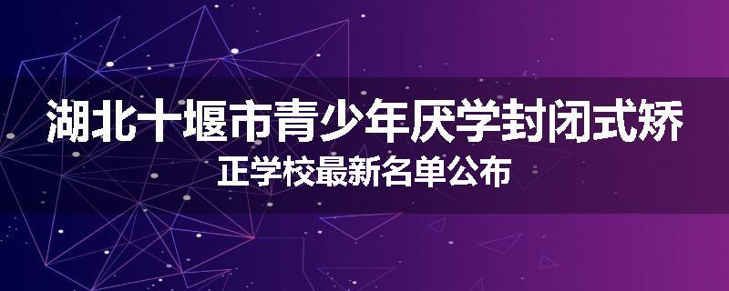 湖北十堰市青少年厌学封闭式矫正学校最新名单公布