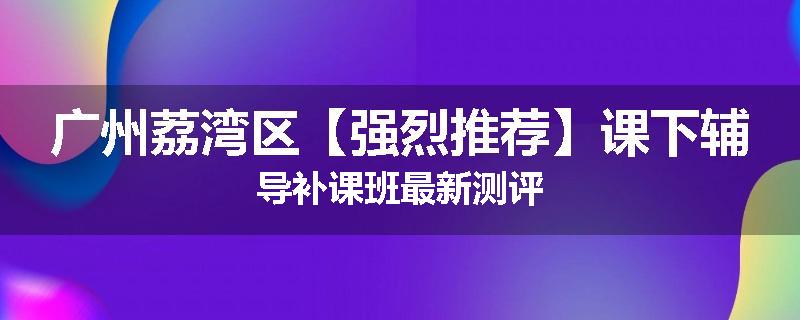 广州荔湾区【强烈推荐】课下辅导补课班最新测评