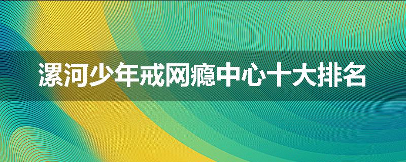 漯河少年戒网瘾中心十大排名
