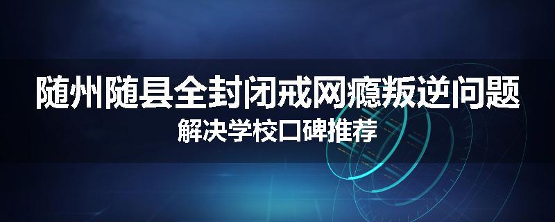 随州随县全封闭戒网瘾叛逆问题解决学校口碑推荐