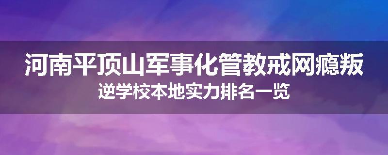 河南平顶山军事化管教戒网瘾叛逆学校本地实力排名一览