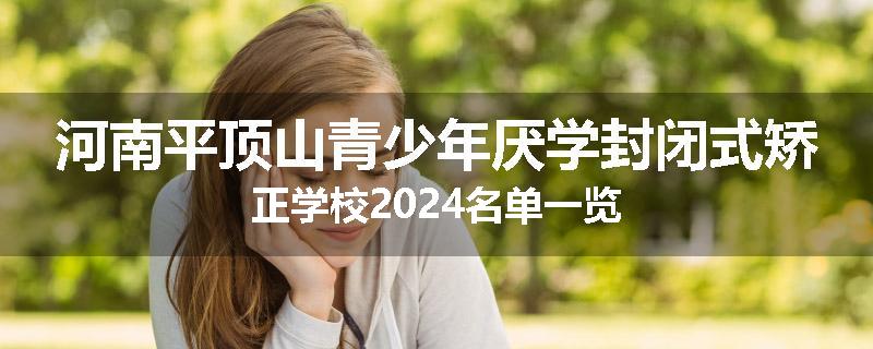 河南平顶山青少年厌学封闭式矫正学校2024名单一览