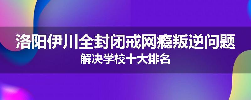 洛阳伊川全封闭戒网瘾叛逆问题解决学校十大排名