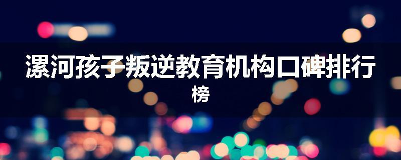 漯河孩子叛逆教育机构口碑排行榜