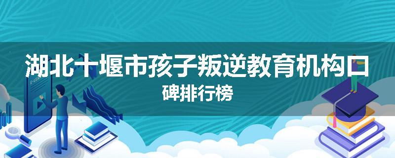 湖北十堰市孩子叛逆教育机构口碑排行榜