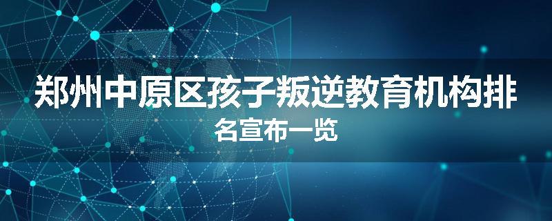 郑州中原区孩子叛逆教育机构排名宣布一览
