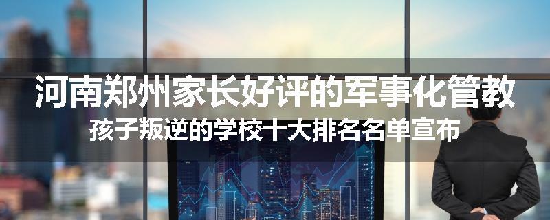 河南郑州家长好评的军事化管教孩子叛逆的学校十大排名名单宣布