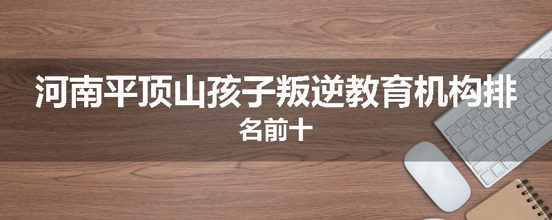 河南平顶山孩子叛逆教育机构排名前十