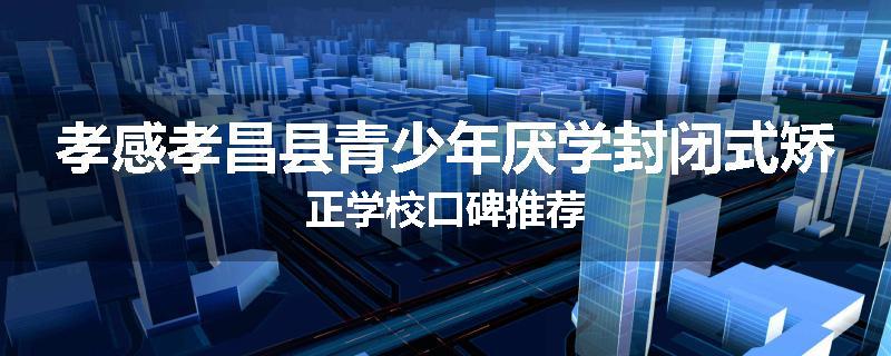 孝感孝昌县青少年厌学封闭式矫正学校口碑推荐