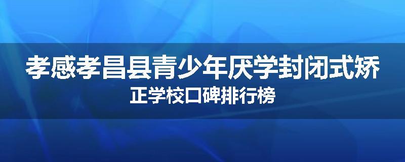 孝感孝昌县青少年厌学封闭式矫正学校口碑排行榜