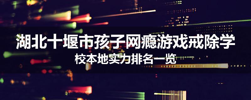 湖北十堰市孩子网瘾游戏戒除学校本地实力排名一览