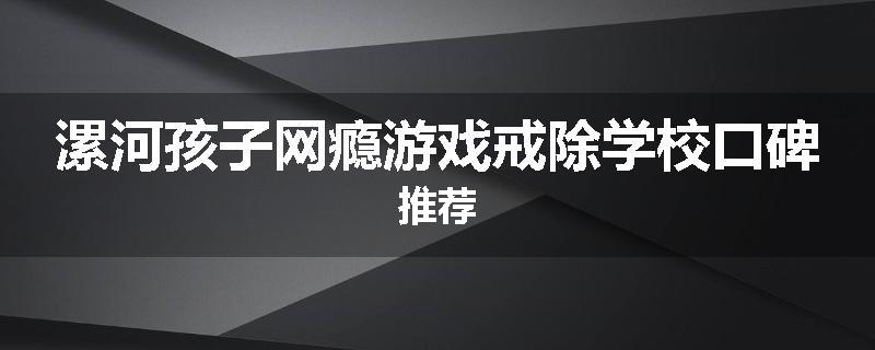 漯河孩子网瘾游戏戒除学校口碑推荐