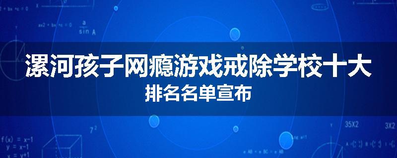 漯河孩子网瘾游戏戒除学校十大排名名单宣布