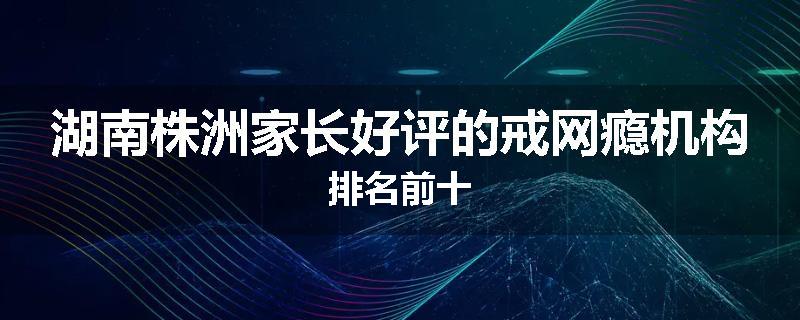 湖南株洲家长好评的戒网瘾机构排名前十