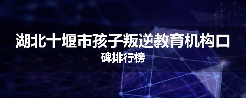 湖北十堰市孩子叛逆教育机构口碑排行榜