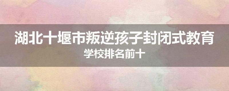 湖北十堰市叛逆孩子封闭式教育学校排名前十