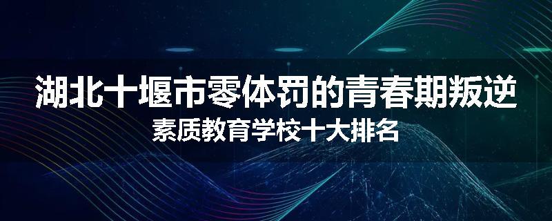 湖北十堰市零体罚的青春期叛逆素质教育学校十大排名