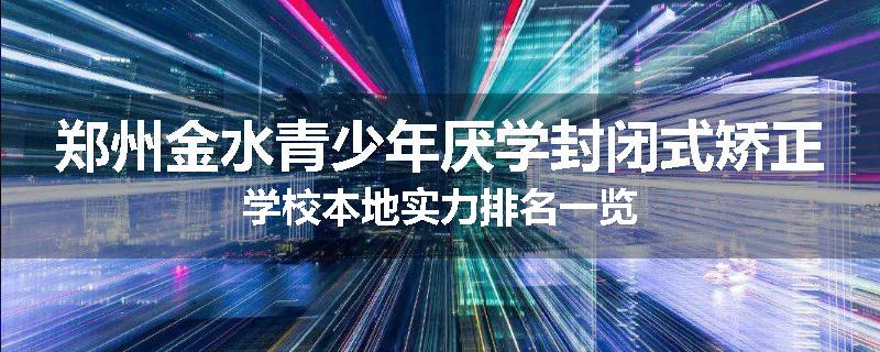郑州金水青少年厌学封闭式矫正学校本地实力排名一览