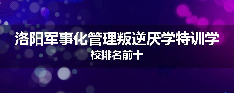 洛阳军事化管理叛逆厌学特训学校排名前十