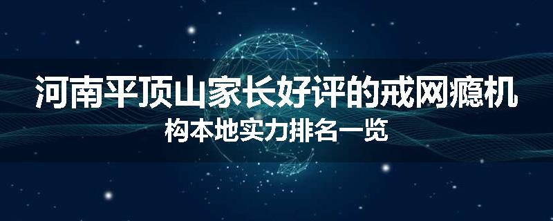 河南平顶山家长好评的戒网瘾机构本地实力排名一览