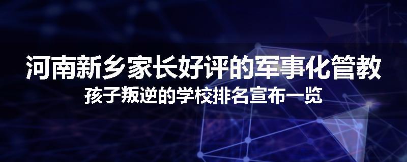 河南新乡家长好评的军事化管教孩子叛逆的学校排名宣布一览