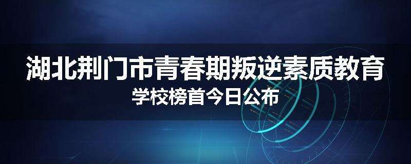 湖北荆门市青春期叛逆素质教育学校榜首今日公布