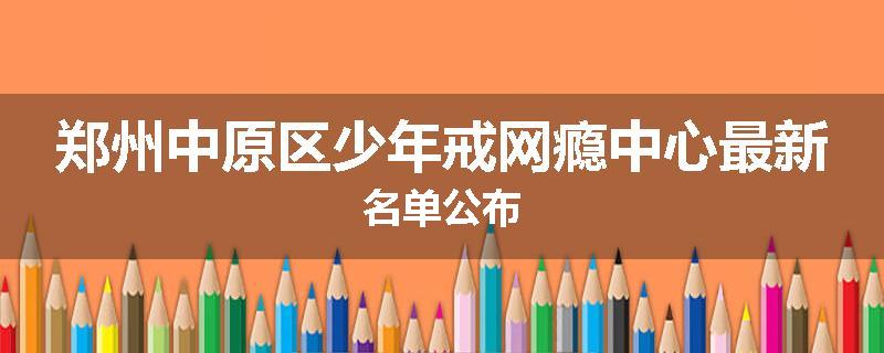 郑州中原区少年戒网瘾中心最新名单公布