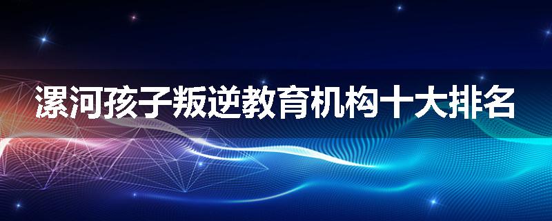 漯河孩子叛逆教育机构十大排名