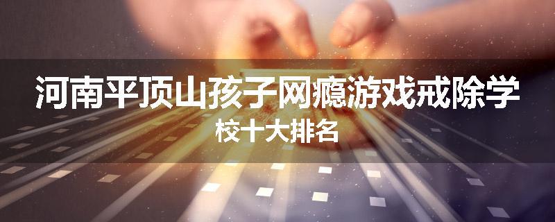 河南平顶山孩子网瘾游戏戒除学校十大排名