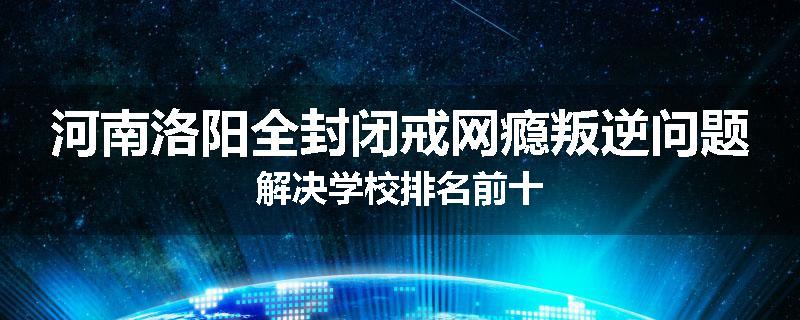 河南洛阳全封闭戒网瘾叛逆问题解决学校排名前十