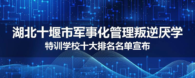 湖北十堰市军事化管理叛逆厌学特训学校十大排名名单宣布
