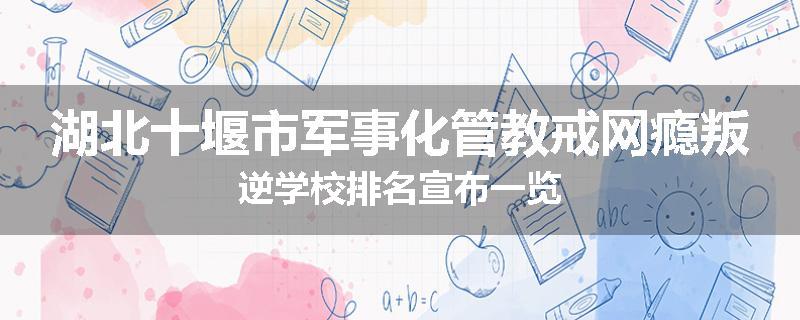 湖北十堰市军事化管教戒网瘾叛逆学校排名宣布一览