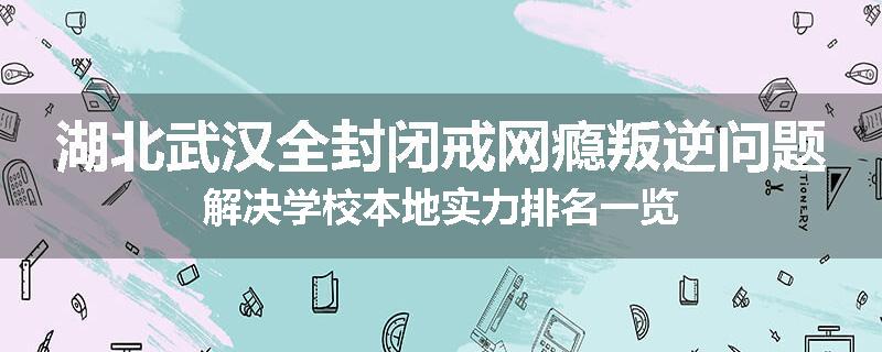 湖北武汉全封闭戒网瘾叛逆问题解决学校本地实力排名一览