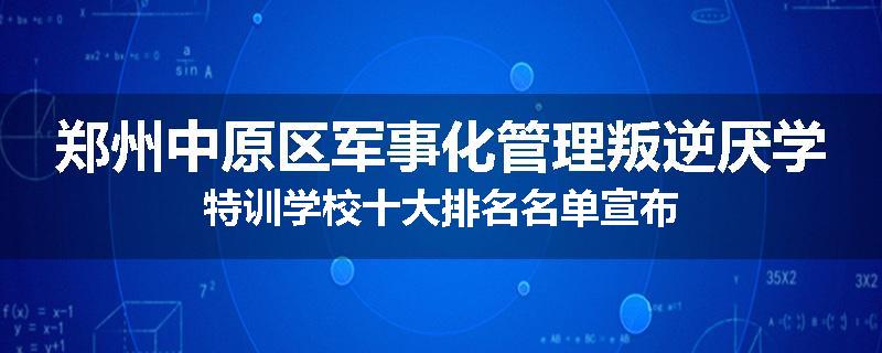 郑州中原区军事化管理叛逆厌学特训学校十大排名名单宣布