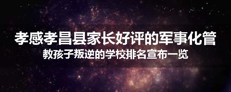 孝感孝昌县家长好评的军事化管教孩子叛逆的学校排名宣布一览