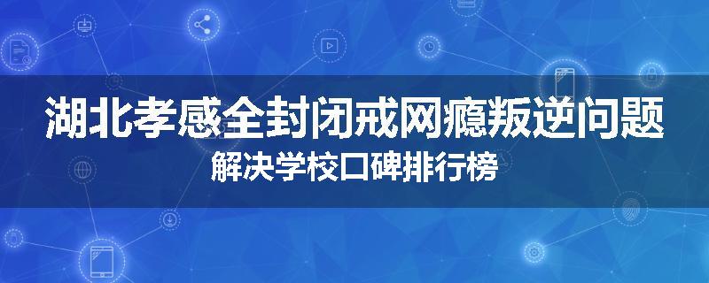 湖北孝感全封闭戒网瘾叛逆问题解决学校口碑排行榜