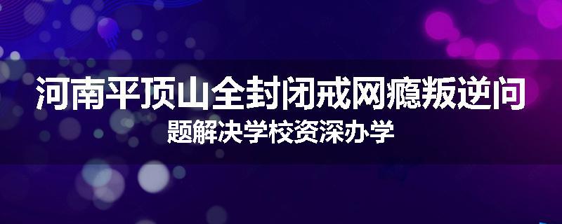 河南平顶山全封闭戒网瘾叛逆问题解决学校资深办学