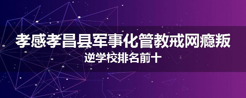 孝感孝昌县军事化管教戒网瘾叛逆学校排名前十