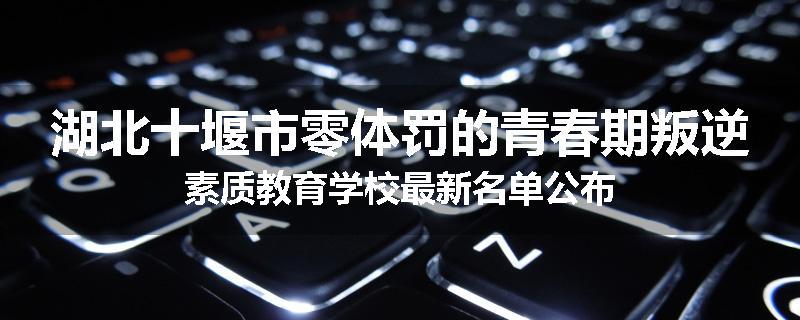 湖北十堰市零体罚的青春期叛逆素质教育学校最新名单公布