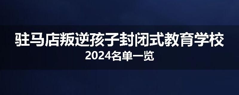 驻马店叛逆孩子封闭式教育学校2024名单一览