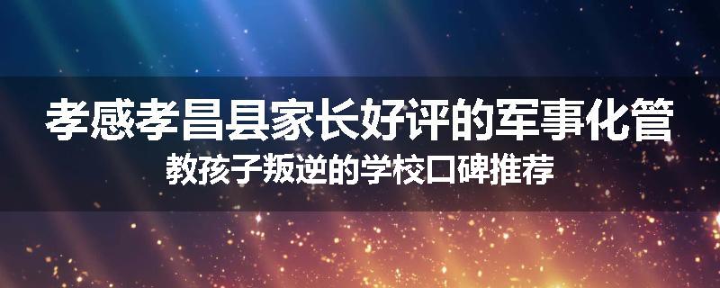 孝感孝昌县家长好评的军事化管教孩子叛逆的学校口碑推荐