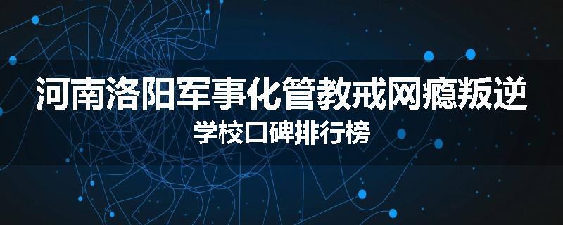 河南洛阳军事化管教戒网瘾叛逆学校口碑排行榜