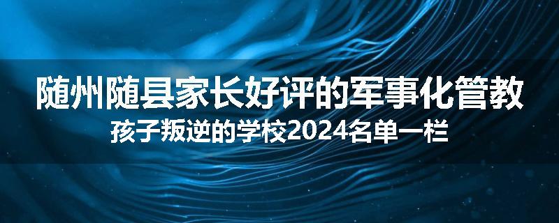 随州随县家长好评的军事化管教孩子叛逆的学校2024名单一栏