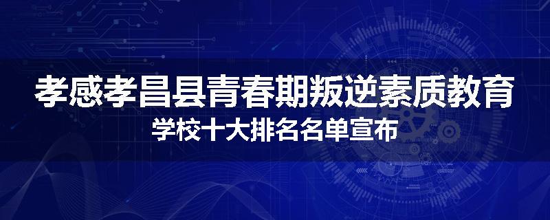 孝感孝昌县青春期叛逆素质教育学校十大排名名单宣布
