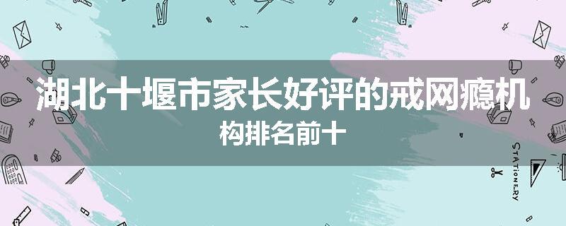湖北十堰市家长好评的戒网瘾机构排名前十