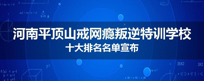 河南平顶山戒网瘾叛逆特训学校十大排名名单宣布