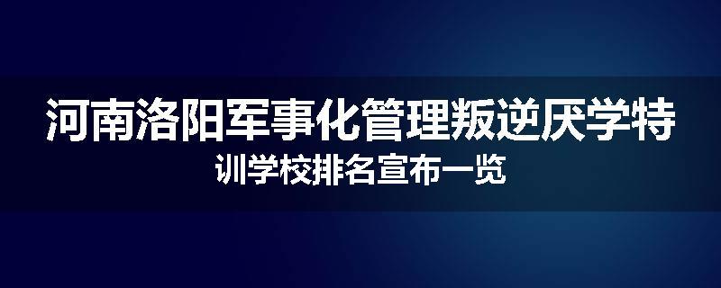 河南洛阳军事化管理叛逆厌学特训学校排名宣布一览