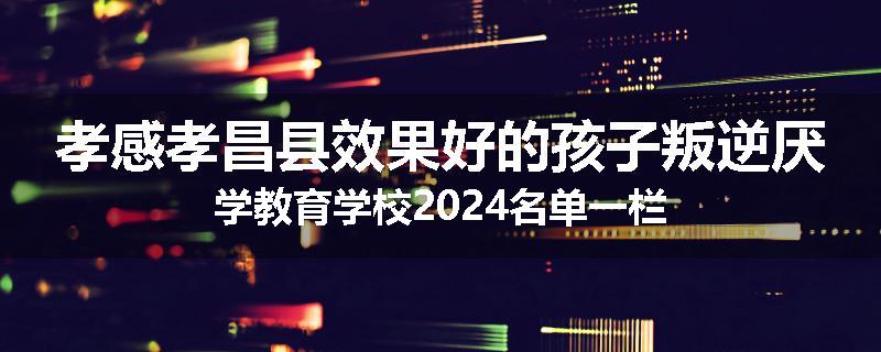 孝感孝昌县效果好的孩子叛逆厌学教育学校2024名单一栏