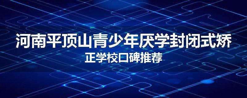 河南平顶山青少年厌学封闭式矫正学校口碑推荐